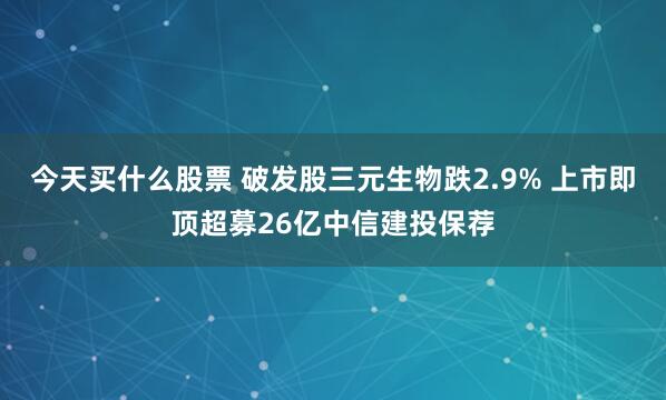 今天买什么股票 破发股三元生物跌2.9% 上市即顶超募26亿中信建投保荐