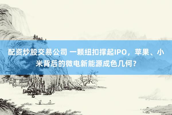配资炒股交易公司 一颗纽扣撑起IPO，苹果、小米背后的微电新能源成色几何？