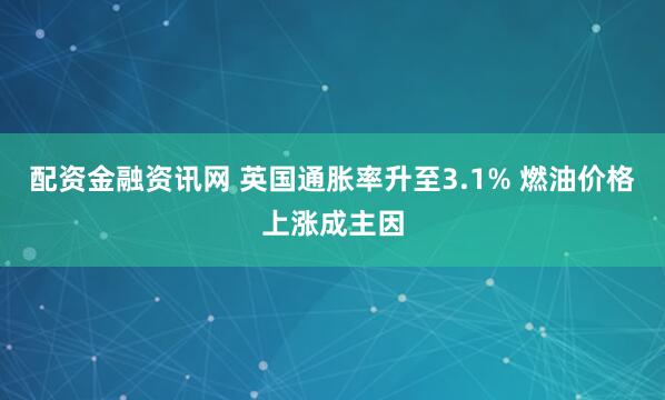 配资金融资讯网 英国通胀率升至3.1% 燃油价格上涨成主因