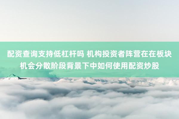 配资查询支持低杠杆吗 机构投资者阵营在在板块机会分散阶段背景下中如何使用配资炒股