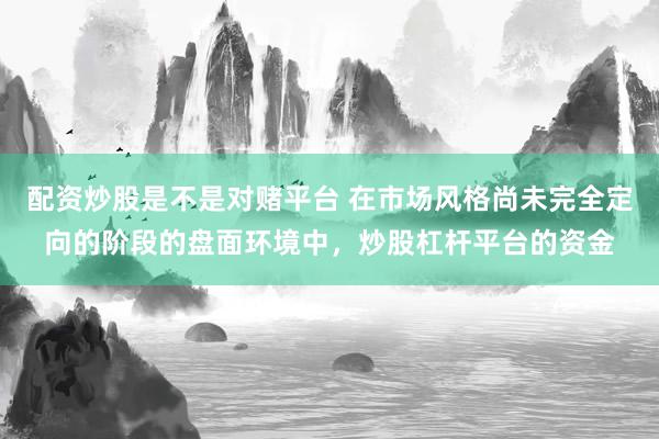 配资炒股是不是对赌平台 在市场风格尚未完全定向的阶段的盘面环境中，炒股杠杆平台的资金