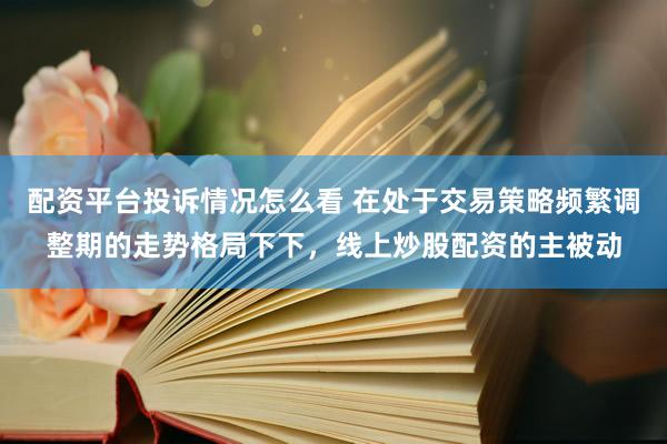 配资平台投诉情况怎么看 在处于交易策略频繁调整期的走势格局下下,线上炒股配资的主被动