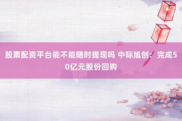 股票配资平台能不能随时提现吗 中际旭创：完成50亿元股份回购