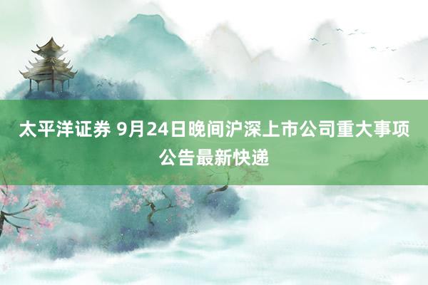太平洋证券 9月24日晚间沪深上市公司重大事项公告最新快递