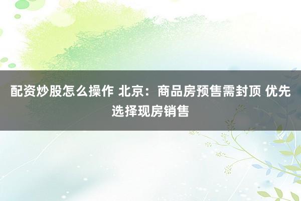 配资炒股怎么操作 北京：商品房预售需封顶 优先选择现房销售