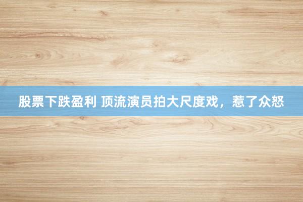 股票下跌盈利 顶流演员拍大尺度戏，惹了众怒