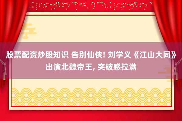 股票配资炒股知识 告别仙侠! 刘学义《江山大同》出演北魏帝王, 突破感拉满