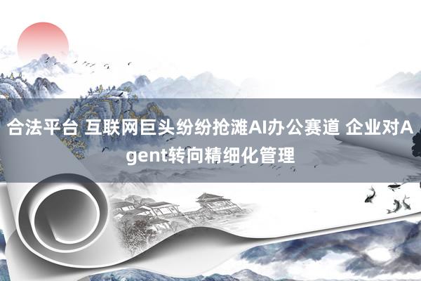 合法平台 互联网巨头纷纷抢滩AI办公赛道 企业对Agent转向精细化管理