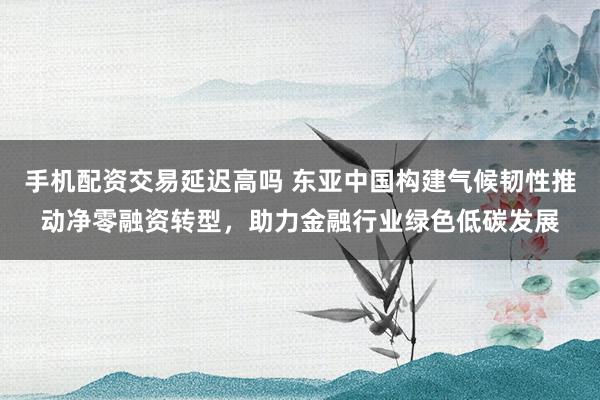 手机配资交易延迟高吗 东亚中国构建气候韧性推动净零融资转型,助力金融行业绿色低碳发展