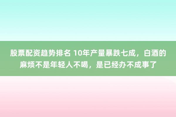 股票配资趋势排名 10年产量暴跌七成，白酒的麻烦不是年轻人不喝，是已经办不成事了