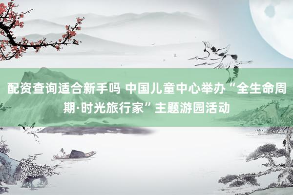 配资查询适合新手吗 中国儿童中心举办“全生命周期·时光旅行家”主题游园活动