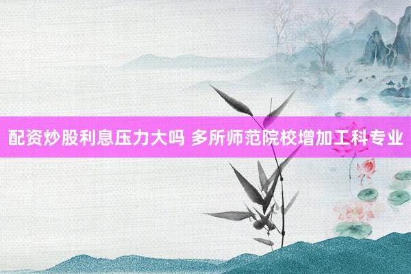 配资炒股利息压力大吗 多所师范院校增加工科专业