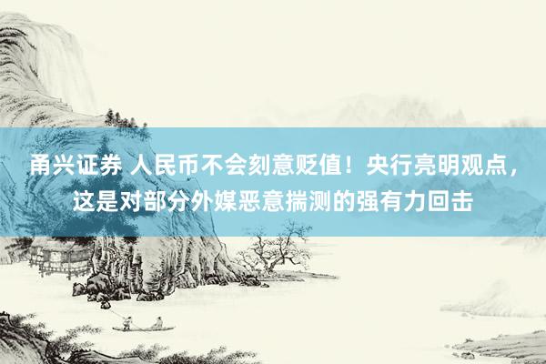 甬兴证券 人民币不会刻意贬值！央行亮明观点，这是对部分外媒恶意揣测的强有力回击
