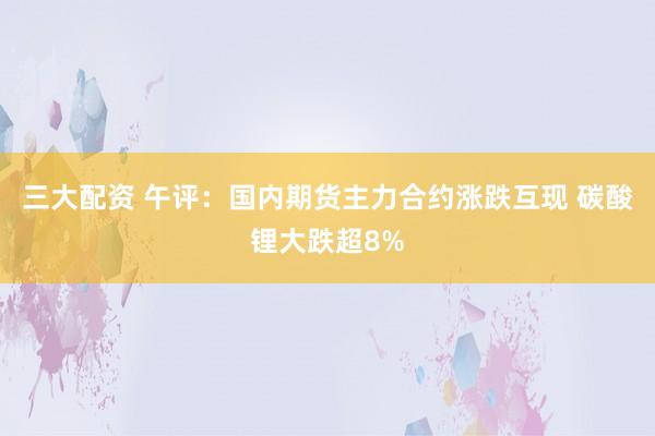 三大配资 午评：国内期货主力合约涨跌互现 碳酸锂大跌超8%