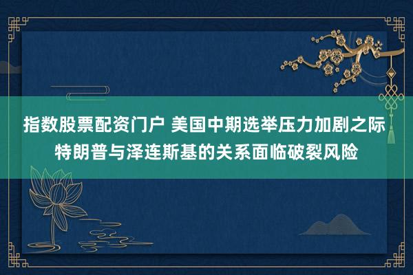 指数股票配资门户 美国中期选举压力加剧之际 特朗普与泽连斯基的关系面临破裂风险