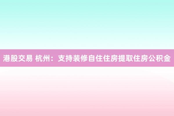 港股交易 杭州：支持装修自住住房提取住房公积金