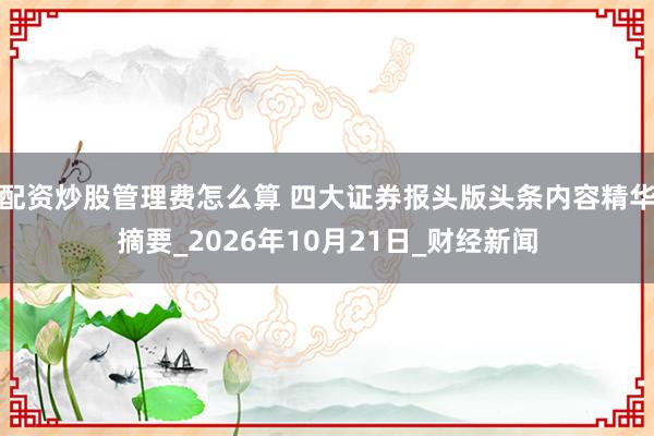 配资炒股管理费怎么算 四大证券报头版头条内容精华摘要_2026年10月21日_财经新闻