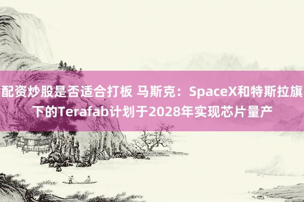 配资炒股是否适合打板 马斯克：SpaceX和特斯拉旗下的Terafab计划于2028年实现芯片量产