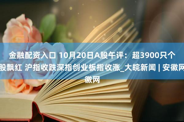 金融配资入口 10月20日A股午评：超3900只个股飘红 沪指收跌深指创业板指收涨_大皖新闻 | 安徽网