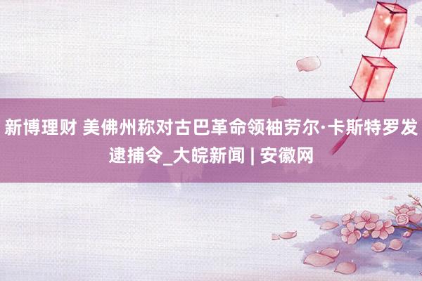 新博理财 美佛州称对古巴革命领袖劳尔·卡斯特罗发逮捕令_大皖新闻 | 安徽网
