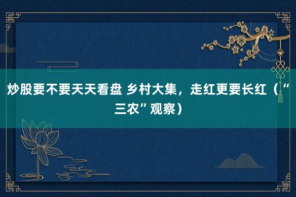 炒股要不要天天看盘 乡村大集，走红更要长红（“三农”观察）