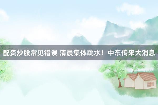 配资炒股常见错误 清晨集体跳水!中东传来大消息