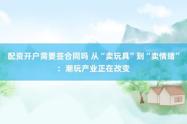 配资开户需要签合同吗 从“卖玩具”到“卖情绪”:潮玩产业正在改变