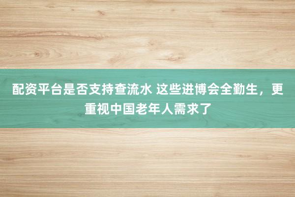配资平台是否支持查流水 这些进博会全勤生，更重视中国老年人需求了