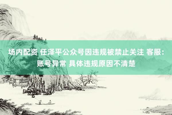 场内配资 任泽平公众号因违规被禁止关注 客服：账号异常 具体违规原因不清楚