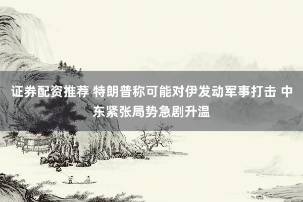 证券配资推荐 特朗普称可能对伊发动军事打击 中东紧张局势急剧升温