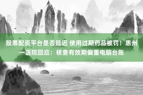 股票配资平台是否延迟 使用过期药品被罚！惠州一医院回应：核查有效期偏重电脑台账