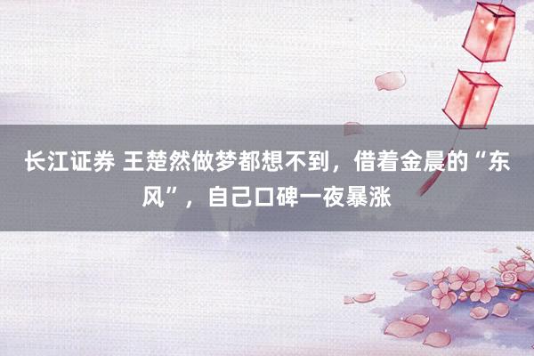 长江证券 王楚然做梦都想不到，借着金晨的“东风”，自己口碑一夜暴涨