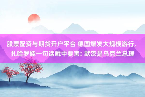 股票配资与期货开户平台 德国爆发大规模游行, 扎哈罗娃一句话戳中要害: 默茨是乌克兰总理