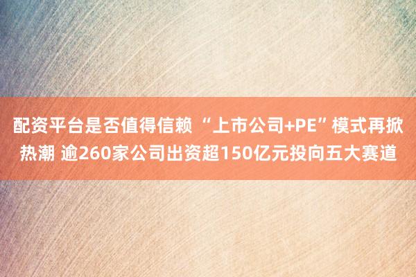配资平台是否值得信赖 “上市公司+PE”模式再掀热潮 逾260家公司出资超150亿元投向五大赛道