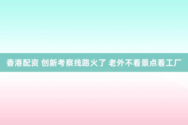 香港配资 创新考察线路火了 老外不看景点看工厂