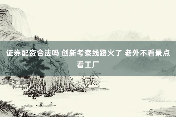 证券配资合法吗 创新考察线路火了 老外不看景点看工厂