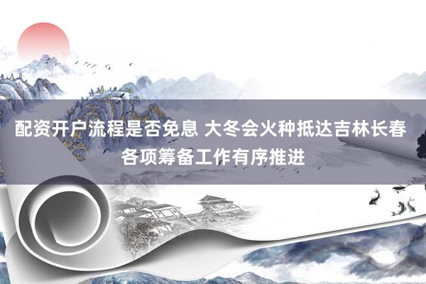 配资开户流程是否免息 大冬会火种抵达吉林长春 各项筹备工作有序推进